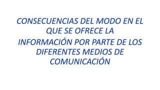 CONSECUENCIAS DEL MODO EN EL
QUE SE OFRECE LA
INFORMACIÓN POR PARTE DE LOS
DIFERENTES MEDIOS DE
COMUNICACIÓN
 