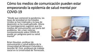 Cómo los medios de comunicación pueden estar
empeorando la epidemia de salud mental por
COVID-19
“Desde que comenzó la pandemia, las
tasas de ansiedad en los Estados
Unidos se han triplicado y la tasa de
depresión se ha cuadruplicado. Ahora
las investigaciones sugieren que los
medios de comunicación son parte del
problema. Ver y leer noticias
constantemente sobre COVID-19
puede ser peligroso para su salud
mental”
Brian Houston, profesor de
comunicación y salud pública de la
Universidad de Missouri-Columbia y
Jennifer M. First, profesora de trabajo
social en la Universidad de Tennessee.
 