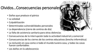 Olvidos…Consecuencias personales
• Daños que produce el pánico
• La soledad
• Culpabilización
• Determinadas vulnerabilidades personales
• La dependencia (cierre de centros de día)
• La falta de asistencia sanitaria para otras dolencias
• Consecuencias de la interrupción toda la actividad industrial y comercial
• Consecuencias de los cierres de los centros educativos (brecha informática)
• La reclusión en casa como si todo el mundo tuviera casa, y todas las casas
fueran confortables
• Los daños en la adolescencia
 