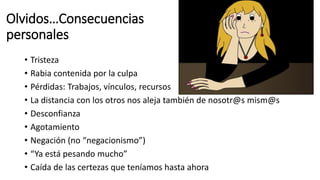 Olvidos…Consecuencias
personales
• Tristeza
• Rabia contenida por la culpa
• Pérdidas: Trabajos, vínculos, recursos
• La distancia con los otros nos aleja también de nosotr@s mism@s
• Desconfianza
• Agotamiento
• Negación (no “negacionismo”)
• “Ya está pesando mucho”
• Caída de las certezas que teníamos hasta ahora
 