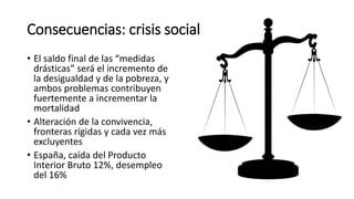 Consecuencias: crisis social
• El saldo final de las “medidas
drásticas” será el incremento de
la desigualdad y de la pobreza, y
ambos problemas contribuyen
fuertemente a incrementar la
mortalidad
• Alteración de la convivencia,
fronteras rígidas y cada vez más
excluyentes
• España, caída del Producto
Interior Bruto 12%, desempleo
del 16%
 