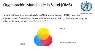 Organización Mundial de la Salud (OMS)
La definición actual de salud de la OMS, enunciada en 1948, describe
la salud como “un estado de completo bienestar físico, mental y social y no
solamente la ausencia de enfermedad”
FÍSICA
MENTAL/EMOCIONAL
SOCIAL
 