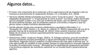Algunos datos…
• El motor más importante de la evolución y de la supervivencia de las especies y del ser
humano es precisamente la cooperación (Fowler, J.H. y Chistakis, N.A., 2010).
• Herreros Ubalde (2018) constataba que frases como "la ley de la selva", "los menos
adaptados desaparecen" o "el pez grande se come al chico" son falsas. Había observado
que los primates cuidan a sus crías con síndrome de Down, que los delfines se ocupan
de otros delfines heridos, que los elefantes esperan a los lentos y mayores o que los
perros salvan a bebés humanos abandonados.
• Siendo además innata esta conducta colaborativa y ayudadora (Warneken, F. y
Tomasello, M.; 2007; Hamlin, J, K.; Wynn, K. y Bloom, P., 2010) y exponente de una de la
grandes fuerzas de la evolución Novak, M. (2012). Estos autores muestran cómo los
bebés de 14 meses se inclinan espontáneamente hacia esos comportamientos
colaboradores.
• Dobzhansky (1962, citado por Porges, 2020 p. 7), biólogo evolutivo, puso de manifiesto
que las conexiones sociales permitieron y siguen permitiendo el éxito evolutivo de los
mamíferos, llegando incluso a redefinir la supervivencia del más apto al afirmar que "el
más apto puede ser también el más amable, porque la supervivencia a menudo requiere
la ayuda y la cooperación mutuas". Afirmaba que la capacidad de cooperación permitió
a las primeras especies de mamíferos sobrevivir en un mundo hostil y potencialmente
agresivo.
 