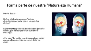 Forma parte de nuestra “Naturaleza Humana”
Daniel Batson
Define el altruismo como “actuar
desinteresadamente por el bien de los
demás”
Experimento: personas que deciden ponerse
en el lugar de las que están sufriendo
descargas
¿Por qué? Empatía: nuestros cerebros están
preparados para resonar con el dolor de
otros
 