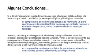 Algunas Conclusiones…
Si la tendencia natural, innata de humanos es ser altruistas y colaboradores y la
amenaza y el miedo cambia los procesos psicológicos y fisiológicos naturales
es comprensible que en muchas personas se manifieste un claro
conflicto entre la necesidad física y psíquica del contacto humano y
el miedo a las personas, como consecuencia de los mensajes
recibidos
Además, se sabe que la inseguridad, el miedo y la culpa dificultan todos los
procesos biológicos y psicológicos hacia la sanación, y más si se tiene en cuenta que
estos procesos disruptivos afectan con más crudeza a las personas vulnerables,
bien por su estado psicológico, por su edad, por estar en etapas evolutivas críticas
del desarrollo o por vivir momentos de intensa soledad
es comprensible que tengamos datos de que estamos viviendo en
una sociedad que está enfermando psicológicamente
 