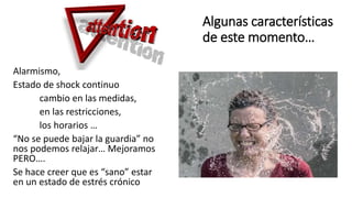Algunas características
de este momento…
Alarmismo,
Estado de shock continuo
cambio en las medidas,
en las restricciones,
los horarios …
“No se puede bajar la guardia” no
nos podemos relajar… Mejoramos
PERO….
Se hace creer que es “sano” estar
en un estado de estrés crónico
 