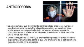 ANTROPOFOBIA
• La antropofobia, que literalmente significa miedo a los seres humanos,
puede expresarse como fobia a las relaciones interpersonales o fobia
social, en ese sentido sería el miedo patológico a las personas o la
compañía humana y/o la ansiedad que se puede sentir al estar cerca de
una o varias personas
• Como la mayoría de las fobias, la antropofobia puede ser el resultado de
experiencias traumáticas, como la que una gran parte de la población está
experimentando en la actualidad
 