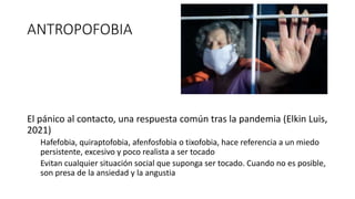 ANTROPOFOBIA
El pánico al contacto, una respuesta común tras la pandemia (Elkin Luis,
2021)
Hafefobia, quiraptofobia, afenfosfobia o tixofobia, hace referencia a un miedo
persistente, excesivo y poco realista a ser tocado
Evitan cualquier situación social que suponga ser tocado. Cuando no es posible,
son presa de la ansiedad y la angustia
 