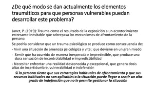 ¿De qué modo se dan actualmente los elementos
traumáticos para que personas vulnerables puedan
desarrollar este problema?
Janet, P. (1919): Trauma como el resultado de la exposición a un acontecimiento
estresante inevitable que sobrepasa los mecanismos de afrontamiento de la
persona
Se podría considerar que un trauma psicológico se produce como consecuencia de:
- Vivir una situación de amenaza psicológica y vital, que deviene en un gran miedo
- Sentir que ha ocurrido de manera inesperada e impredecible, que produce una
dura sensación de incontrolabilidad e impredictibilidad
- Necesitar enfrentar una realidad desconocida y excepcional, que genera dosis
altas de incertidumbre, vulnerabilidad e indefensión
Si la persona siente que sus estrategias habituales de afrontamiento y que sus
recursos habituales no son aplicables a la situación puede llegar a sentir un alto
grado de indefensión que no le permite gestionar la situación
 
