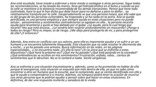 Ana está asustada, tiene miedo a enfermar y tiene miedo a contagiar a otras personas. Sigue todas
las recomendaciones, se ha lavado las manos, lleva gel hidroalcohólico en el bolso y cuando va por
la calle se mantiene a la distancia recomendada de los demás transeúntes. Parece que tiene todo
controlado, hace lo que le han dicho que debe hacer para no dañarse y para no dañar… va
relativamente tranquila por la calle. Inesperadamente ve que una persona mayor, que ella sabe que
es del grupo de las personas vulnerables, ha tropezado y se ha caído en la acera. Ana se queda
petrificada, es una persona empática y que siempre ayuda en estas situaciones pero no puede
actuar… pensamientos y sentimientos contradictorios se agolpan en ella… la persona necesita
ayuda para levantarse y quizá se hay dañado por el golpe. ¿La ayudo, para lo cual tengo que
tocarla? Veo que está ansiosa… ¿Le vendría bien respirar profundamente sin mascarilla? ¿Pongo a
todos en riesgo? Pero es mayor, es de riesgo. ¿Me alejo para protegerla de mí, y para protegerme
de ella? ¿Y entonces?
Además, Ana entra en conflicto con sus valores, para ella es importante ayudar y ve sufrir a un ser
humano y se encuentra totalmente bloqueada. Esta situación que no sabe resolver le atormenta día
y noche… y ya ha pasado una semana. Busca información en las redes, en las páginas
especializadas… y no encuentra nada. ¿Es ella la rara? ¿Es la única que se enfrenta a estas
disyuntivas? ¿Qué hará la próxima vez? ¿Qué me ha pasado? ¿Qué está pasando en la sociedad?
¿Qué ambivalencias se ocultan en mis sentimientos? Frustración, enfado, rabia… cientos de
sentimientos que le abruman. No se lo contará a nadie. Siente vergüenza.
Ana se enfrenta a una situación traumatizante y, además, como se ha prometido no hablar de ello
porque le avergüenza, esta situación se enquista aún más dentro de ella, ya que no sabe cómo
encontrar a otro ser humano que la escuche, que la comprenda, que se sienta identificado con ella y
que le ayude a comprenderse a sí misma. Además, así tampoco podrá tener la ocasión de reunirse
con otras personas que la podrían ayudar a pensar sobre qué hacer en estas situaciones. En
definitiva, de dar una respuesta resiliente y sanadora de lo vivido.
 