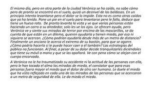 El mismo día, pero en otra parte de la ciudad Verónica se ha caído, no sabe cómo
pero de pronto se encontró en el suelo, quizá un desnivel de las baldosas. En un
principio intenta levantarse pero el dolor se lo impide. Esta no es como otras caídas
que ya ha tenido. Pone un pie en el suelo para levantarse pero le falla, deduce que
tiene un hueso roto. De pronto levanta la vista y ve que varias personas están
haciendo un corro a su alrededor, solo les ve los ojos. Le ofrecen ayuda, pero
Verónica ve y siente sus miradas de terror por encima de las mascarillas, se da
cuenta de que están en un dilema, quieren ayudarla y tienen miedo, por eso ni
siquiera se acercan. ¿Cómo podrían ayudarla desde más de un metro de distancia?
Finalmente un anciano le acerca el extremo de su bastón, para que se agarre.
¿Cómo podría hacerlo si le puede hacer caer a él también? Las estrategias del
público no funcionan. Al final, a pesar de su dolor decide tranquilizarles diciéndoles
que tiene su móvil a mano y que se las apañará. Ve con pena cómo se alejan con el
cuerpo encorvado.
A Verónica no le ha traumatizado su accidente ni la actitud de las personas con ella,
pero le han tocado el alma las miradas de miedo, el constatar que para esas
personas fuera mayor el miedo que el dolor de otro ser humano. Le duele el miedo
que ha visto reflejado en cada una de las miradas de las personas que se acercaron
a un metro de seguridad de ella. Le da miedo el miedo.
 