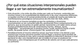 ¿Por qué estas situaciones interpersonales pueden
llegar a ser tan extremadamente traumatizantes?
• Esta situación, y los miles de ellas vividas por cada ser humano, sostenidas por
muchos meses y sin la posibilidad de elaborarlas ni de crear respuestas diferentes
se quedan escritas en el cuerpo produciendo un estado de trauma con todas las
manifestaciones psicológicas consecuencia de ello (Van Der Kolk, 2015)
• Y deviene en un trauma complejo ya que los contextos y situaciones
traumatizantes se van sumando cada día, paralizando física y psíquicamente a la
persona, que se encuentra sin poder pensar claramente y sin saber cómo actuar.
Aunque probablemente llena de sentimientos fuertes, dolosos, duros,
indigeribles… secuestrada por la parálisis (lucha, huida, parálisis) frente a tanto
estrés. No puede luchar. ¿Contra quién? No puede huir. ¿De quién?
• Paradójicamente el trauma colectivo actual, que hace temer a los demás y que
provoca que muchas personas puedan incluso llegar a sentirse como bombas de
relojería (el contacto es hoy, pero ¿cuándo explotará la infección?) deviene a nivel
personal en dos: uno interpersonal, por el modo en el que se producen las
relaciones y, otro intrapsíquico por el conflicto de valores con el que cada persona
se confronta
 