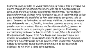 Manuela tiene 83 años es viuda y tiene hijos y nietos. Está aterrada, no
quiere enfermar y mucho menos morir, por eso se ha encerrado en
casa, más allá de los límites establecidos legalmente, “por si acaso”.
Lleva ocho meses aislada, no le ha dado el sol, está cada vez más pálida
y sus problemas de movilidad se han acrecentado porque no sale de
casa. Tampoco se ha hecho sus revisiones médicas. Su miedo es mayor
que el deseo de ver a su familia; les quiere con toda su alma, pero no
puede superar su miedo. Muchas noches tiene ansiedad, pero no lo
cuenta a nadie para no preocupar, y para protegerse. Está sola y
aterrorizada y su terror se ha convertido en una fobia a la sociedad.
Una fobia oculta bajo el lema “me tengo que proteger”. Sigue sus
rituales de cuidado en casa casi de manera obsesiva, le ayuda a no
pensar y a no sentir cosas que no quiere sentir. Otras veces ha podido
hablar de sus cosas con la presencia de alguno de sus seres más
queridos. Ya no. Irían a verla para ayudarla.
 