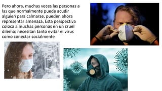 Pero ahora, muchas veces las personas a
las que normalmente puede acudir
alguien para calmarse, pueden ahora
representar amenaza. Esta perspectiva
coloca a muchas personas en un cruel
dilema: necesitan tanto evitar el virus
como conectar socialmente
 
