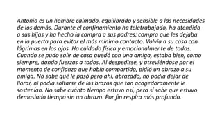 Antonio es un hombre calmado, equilibrado y sensible a las necesidades
de los demás. Durante el confinamiento ha teletrabajado, ha atendido
a sus hijas y ha hecho la compra a sus padres; compra que les dejaba
en la puerta para evitar el más mínimo contacto. Volvía a su casa con
lágrimas en los ojos. Ha cuidado física y emocionalmente de todos.
Cuando se pudo salir de casa quedó con una amiga, estaba bien, como
siempre, dando fuerzas a todos. Al despedirse, y atreviéndose por el
momento de confianza que había compartido, pidió un abrazo a su
amiga. No sabe qué le pasó pero ahí, abrazado, no podía dejar de
llorar, ni podía soltarse de los brazos que tan acogedoramente le
sostenían. No sabe cuánto tiempo estuvo así, pero sí sabe que estuvo
demasiado tiempo sin un abrazo. Por fin respira más profundo.
 