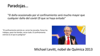 Paradojas…
"El daño ocasionado por el confinamiento será mucho mayor que
cualquier daño del covid-19 que se haya evitado"
Michael Levitt, nobel de Química 2013
"El confinamiento estricto es: cerrar las escuelas, frenar los
trabajos, parar las tiendas, cerrar todo. El confinamiento
estricto es el que es peligroso"
 