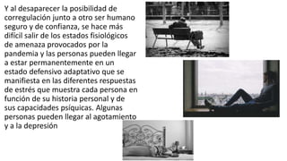Y al desaparecer la posibilidad de
corregulación junto a otro ser humano
seguro y de confianza, se hace más
difícil salir de los estados fisiológicos
de amenaza provocados por la
pandemia y las personas pueden llegar
a estar permanentemente en un
estado defensivo adaptativo que se
manifiesta en las diferentes respuestas
de estrés que muestra cada persona en
función de su historia personal y de
sus capacidades psíquicas. Algunas
personas pueden llegar al agotamiento
y a la depresión
 