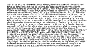 Juan de 95 años se encontraba antes del confinamiento relativamente sano, solo
tenía los achaques normales de su edad. Sus capacidades cognitivas estaban
totalmente intactas, orientado en el tiempo y en el espacio, buena memoria y con
muchas habilidades sociales. Después de 8 meses de aislamiento, en los que estuvo
tres meses sin ver a nadie, y cinco en los que veía únicamente a uno de sus hijos a
distancia, se encuentra raro. En los tres meses de aislamiento total, le han cuidado
muy bien, sus cuidadores le atendían diariamente en su habitación con los EPIS
reglamentarios, y además de cuidarle, desinfectaban diariamente su habitación.
Pero no veía el rostro de sus cuidadores ¿Quién viene hoy?, no sabía si le sonreían o
si estaban serios, se quedaba quieto dejándose hacer. Tampoco podía salir de su
habitación para no ponerse en peligro, no pudo hablar ni con la familia ni con sus
compañeros/as de residencia. A veces se asustaba porque algún residente lloraba o
gritaba y se preguntaba qué estaría pasando, para no asustarle siempre le
contestaban “!Tranquilo! ¡No pasa nada!” con la mejor de las intenciones. Está muy
agradecido, y se siente a salvo del virus. Cuando tuvo permiso para salir de su
habitación, se perdió y se desorientó en la residencia, no ha vuelto a recuperar su
sentido de la orientación. Además, no tiene claro en qué época del año está,
también se desconcierta cuando le traen la comida. ¿No era la hora del desayuno?
Pierde la noción de las llamadas que ha recibido. ¿Hace un mes que no hablamos?
¿O fue ayer? No sabe de qué hablar salvo de las medidas de seguridad y del deseo
que tiene de que todo vuelva a la normalidad. Está desorientado y confuso. Se
asusta cada vez que oye que puede haber un nuevo confinamiento. Le aterra.
 