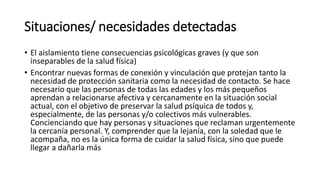 Situaciones/ necesidades detectadas
• El aislamiento tiene consecuencias psicológicas graves (y que son
inseparables de la salud física)
• Encontrar nuevas formas de conexión y vinculación que protejan tanto la
necesidad de protección sanitaria como la necesidad de contacto. Se hace
necesario que las personas de todas las edades y los más pequeños
aprendan a relacionarse afectiva y cercanamente en la situación social
actual, con el objetivo de preservar la salud psíquica de todos y,
especialmente, de las personas y/o colectivos más vulnerables.
Concienciando que hay personas y situaciones que reclaman urgentemente
la cercanía personal. Y, comprender que la lejanía, con la soledad que le
acompaña, no es la única forma de cuidar la salud física, sino que puede
llegar a dañarla más
 