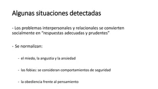Algunas situaciones detectadas
- Los problemas interpersonales y relacionales se convierten
socialmente en “respuestas adecuadas y prudentes”
- Se normalizan:
- el miedo, la angustia y la ansiedad
- las fobias: se consideran comportamientos de seguridad
- la obediencia frente al pensamiento
 
