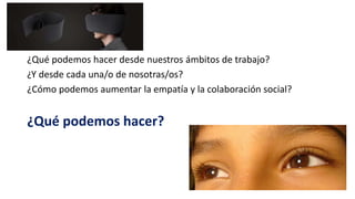 ¿Qué podemos hacer desde nuestros ámbitos de trabajo?
¿Y desde cada una/o de nosotras/os?
¿Cómo podemos aumentar la empatía y la colaboración social?
¿Qué podemos hacer?
 
