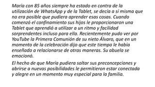 María con 85 años siempre ha estado en contra de la
utilización de WhatsApp y de la Tablet, se decía a sí misma que
no era posible que pudiera aprender esas cosas. Cuando
comenzó el confinamiento sus hijos le proporcionaron una
Tablet que aprendió a utilizar a un ritmo y facilidad
sorprendentes incluso para ella. Recientemente pudo ver por
YouTube la Primera Comunión de su nieto Álvaro, que en un
momento de la celebración dijo que este tiempo le había
enseñado a relacionarse de otras maneras. Su abuela se
emocionó.
El hecho de que María pudiera soltar sus preconcepciones y
abrirse a nuevas posibilidades le permitieron estar conectada
y alegre en un momento muy especial para la familia.
 