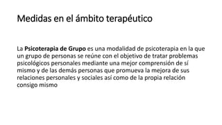 Medidas en el ámbito terapéutico
La Psicoterapia de Grupo es una modalidad de psicoterapia en la que
un grupo de personas se reúne con el objetivo de tratar problemas
psicológicos personales mediante una mejor comprensión de sí
mismo y de las demás personas que promueva la mejora de sus
relaciones personales y sociales así como de la propia relación
consigo mismo
 