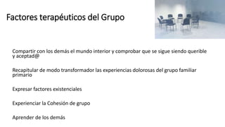 Factores terapéuticos del Grupo
Compartir con los demás el mundo interior y comprobar que se sigue siendo querible
y aceptad@
Recapitular de modo transformador las experiencias dolorosas del grupo familiar
primario
Expresar factores existenciales
Experienciar la Cohesión de grupo
Aprender de los demás
 