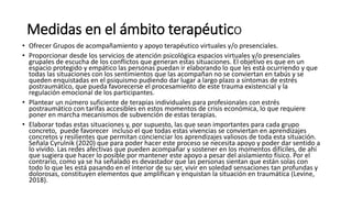 Medidas en el ámbito terapéutico
• Ofrecer Grupos de acompañamiento y apoyo terapéutico virtuales y/o presenciales.
• Proporcionar desde los servicios de atención psicológica espacios virtuales y/o presenciales
grupales de escucha de los conflictos que generan estas situaciones. El objetivo es que en un
espacio protegido y empático las personas puedan ir elaborando lo que les está ocurriendo y que
todas las situaciones con los sentimientos que las acompañan no se conviertan en tabús y se
queden enquistadas en el psiquismo pudiendo dar lugar a largo plazo a síntomas de estrés
postraumático, que pueda favorecerse el procesamiento de este trauma existencial y la
regulación emocional de los participantes.
• Plantear un número suficiente de terapias individuales para profesionales con estrés
postraumático con tarifas accesibles en estos momentos de crisis económica, lo que requiere
poner en marcha mecanismos de subvención de estas terapias.
• Elaborar todas estas situaciones y, por supuesto, las que sean importantes para cada grupo
concreto, puede favorecer incluso el que todas estas vivencias se conviertan en aprendizajes
concretos y resilientes que permitan concienciar los aprendizajes valiosos de toda esta situación.
Señala Cyrulnik (2020) que para poder hacer este proceso se necesita apoyo y poder dar sentido a
lo vivido. Las redes afectivas que pueden acompañar y sostener en los momentos difíciles, de ahí
que sugiera que hacer lo posible por mantener este apoyo a pesar del aislamiento físico. Por el
contrario, como ya se ha señalado es devastador que las personas sientan que están solas con
todo lo que les está pasando en el interior de su ser, vivir en soledad sensaciones tan profundas y
dolorosas, constituyen elementos que amplifican y enquistan la situación en traumática (Levine,
2018).
 