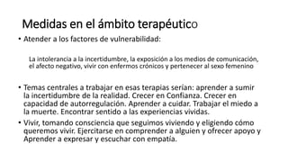 Medidas en el ámbito terapéutico
• Atender a los factores de vulnerabilidad:
La intolerancia a la incertidumbre, la exposición a los medios de comunicación,
el afecto negativo, vivir con enfermos crónicos y pertenecer al sexo femenino
• Temas centrales a trabajar en esas terapias serían: aprender a sumir
la incertidumbre de la realidad. Crecer en Confianza. Crecer en
capacidad de autorregulación. Aprender a cuidar. Trabajar el miedo a
la muerte. Encontrar sentido a las experiencias vividas.
• Vivir, tomando consciencia que seguimos viviendo y eligiendo cómo
queremos vivir. Ejercitarse en comprender a alguien y ofrecer apoyo y
Aprender a expresar y escuchar con empatía.
 
