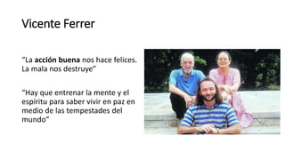 Vicente Ferrer
“La acción buena nos hace felices.
La mala nos destruye”
“Hay que entrenar la mente y el
espíritu para saber vivir en paz en
medio de las tempestades del
mundo”
 