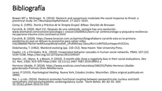 Bibliografía
Bowen MT y McGregor IS. (2014). Oxytocin and vasopressin modulate the social response to threat: a
preclinical study. Int J Neuropsychopharmacol. 17:1621–1633.
Corey, G. (1995). Teoría y Práctica de la Terapia Grupal. Bilbao: Desclée de Brouwer.
Cyrulnik, B. (2020, Abril 21). Después de una catástrofe, siempre hay una revolución.
www.xlsemanal.com/conocer/psicologia-c onocer/20200421/boris-cyr ulnikneurologo-y-psiquiatra-resiliencia-
recuperarse-trauma-crisis-coronavirus.html
Cyrulnik, B. (2020). https://www.lanacion.com.ar/opinion/biografiaboris-cyrulnik-esta-es-la-primera-
pandemia-en-que-se-detuvo-la-economia-para-salvar-vidas-
nid2386006?fbclid=IwAR3uoqzMUqFvs6lxK_2PvX94i5wy-5bouJRUr114NTGOunhxqxcnFUCS1ts
Dobzhansky, T. (1962). Mankind evolving (pp. 150-152). New Haven: Yale University Press.
Fowler, J.H. y Christakis, N.A. (2010). Cooperative behavior cascades in human social networks. PNAS, 107 (12)
5334-5338; https://doi.org/10.1073/pnas.0913149107
Hamlin, J.K.; Wynn, K. y Bloom, P. (2010). 3-month-olds show a negativity bias in their social evaluations. Dev
Sci. Nov; 13(6): 923–929 https://doi: 10.1111/j.1467-7687.2010.00951.x
Herreros Ubalde, P. (2018). https://www.ecoticias.com/naturaleza/184225/Pablo-Herreros-Ubalde-
galardonado-Premios-Ones-Mediterrania
Janet, P (1919). Psychological Healing. Nueva York, Estados Unidos: Macmillan. (Obra original publicada en
1894).
Yee, J. y cols. (2016). Oxytocin promotes functional coupling between paraventricular nucleus and both
sympathetic and parasympathetic cardioregulatory nuclei. Horm Behav. 80: 82–91. DOI:
10.1016/j.yhbeh.2016.01.010
 