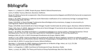 Bibliografía
Kaplan, H. I. y Sadock, B.J. (1998). Terapia de grupo. Madrid: Editorial Panamericana.
Levine, P. (2018). Trauma y Memoria. Barcelona: Eleftheria
Novak, M. (2012).La fuerza de la cooperación. Http://transicionsocioeconomica.blogspot.com/2012/11/la-fuerza-de-la-cooperacion-
martin-nowak.html
Porges, S. W. (1995). Orienting in a defensive world: Mammalian modifications of our evolutionary heritage. A polyvagal theory.
Psychophysiology, 32(4), 301-318.
Porges, S.W (2016). La Teoría Polivagal. Fundamentos Neurofisiológicos de las emociones, el apego, la comunicación y la
autorregulación. Madrid: Ediciones Pleyadés.
Porges, S.W (2018). Guía de bolsillo de la Teoría Polivagal. El poder transformador de sentirse seguro. Barcelona: Editorial Eleftheria.
Porges, S.W y Dana, D. (2019). Aplicaciones clínicas de la Teoría Polivagal. El nacimiento de las terapias influenciadas por la teoría
polivagal. Barcelona: Editorial Eleftheria.
Porges, S. W. (2020). The COVID-19 Pandemic is a paradoxical challenge to our nervous system: a Polyvagal Perspective. Clinical
Neuropsychiatry, 17(2),135-138. https://doi.org/10.36131/ CN20200220 Copyright: © Clinical Neuropsychiatry
Rodríguez-Zafra, M. y Gil, G. (2017) Psicoterapia Psicodinámica de Grupos. Madrid, UNED.
Sandín, B. y cols. (2020). Impacto psicológico de la pandemia de COVID-19: Efectos negativos y positivos en población española
asociados al periodo de confinamiento nacional. Revista de Psicopatología y Psicología Clínica, 25 (1), 1-22. doi: 10.5944/rppc.27569
Van der Kolk, B. (2015). El cuerpo lleva la Cuenta. Editorial Eleftheria
Warneken, F. y Tomasello, M. (2007) .Helping an Cooperation at 14 Months of Age. Infanci, vol. 11,3, 271-294.
https://doi.org/10.1111/j.1532-7078.2007.tb00227
Yalom, I. y Vinogradov, S. (1989). Guía Breve de Psicoterapia de Grupo. Barcelona: Paidós
Yalom, I. y Leszcz, M. (2005). The Theory and Practice of Group Psychotherapy. New York: Basic Books.
 
