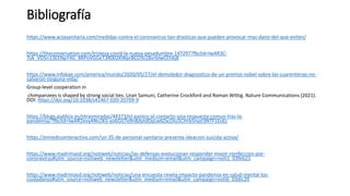 Bibliografía
https://www.actasanitaria.com/medidas-contra-el-coronavirus-tan-drasticas-que-pueden-provocar-mas-dano-del-que-eviten/
https://theconversation.com/tristeza-covid-la-nueva-pesadumbre-147297?fbclid=IwAR3C-
7vk_VD5n13EENpY4G_8RPoVGGeT3R002KWprBCO9z28vrbIwCEh6j8
https://www.infobae.com/america/mundo/2020/05/27/el-demoledor-diagnostico-de-un-premio-nobel-sobre-las-cuarentenas-no-
salvaron-ninguna-vida/
Group-level cooperation in
chimpanzees is shaped by strong social ties. Liran Samuni, Catherine Crockford and Roman Wittig. Nature Communications (2021).
DOI: https://doi.org/10.1038/s41467-020-20709-9
https://blogs.publico.es/otrasmiradas/44373/el-panico-al-contacto-una-respuesta-comun-tras-la-
pandemia/?fbclid=IwAR2evyANv2Klj-yo6GlJ7e9n8dytdDpLw6ZxcDIu5CHrb5nyzI3NTF1EoEc
https://elmedicointeractivo.com/un-35-de-personal-sanitario-presenta-ideacion-suicida-activa/
https://www.madrimasd.org/notiweb/noticias/las-defensas-evolucionan-responder-mejor-reinfeccion-por-
coronavirus#utm_source=notiweb_newsletter&utm_medium=email&utm_campaign=noti1_03feb21
https://www.madrimasd.org/notiweb/noticias/una-encuesta-revela-impacto-pandemia-en-salud-mental-los-
ciudadanos#utm_source=notiweb_newsletter&utm_medium=email&utm_campaign=noti6_03dic20
 