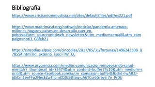 Bibliografía
https://www.cristianismeijusticia.net/sites/default/files/pdf/es221.pdf
https://www.madrimasd.org/notiweb/noticias/pandemia-amenaza-
millones-hogares-paises-en-desarrollo-caer-en-
pobreza#utm_source=notiweb_newsletter&utm_medium=email&utm_cam
paign=noti3_08feb21
https://cincodias.elpais.com/cincodias/2017/05/31/fortunas/1496243308_8
78554.html?id_externo_rsoc=TW_CC
https://www.psyciencia.com/medios-comunicacion-empeorando-salud-
mental/?_thumbnail_id=75474&utm_content=buffer74c10&utm_medium=s
ocial&utm_source=facebook.com&utm_campaign=buffer&fbclid=IwAR2J-
jdSCm1enFFp2NexEZwTncmXQJGStftoq-uA6TCsr6Grevsr7e_Pr0U
 