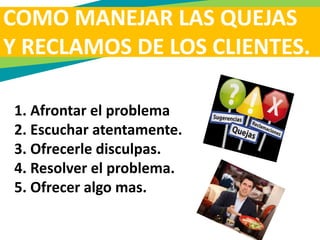 COMO MANEJAR LAS QUEJAS
Y RECLAMOS DE LOS CLIENTES.
1. Afrontar el problema
2. Escuchar atentamente.
3. Ofrecerle disculpas.
4. Resolver el problema.
5. Ofrecer algo mas.
 
