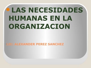 •
LIC: ALEXANDER PEREZ SANCHEZ
LAS NECESIDADES
HUMANAS EN LA
ORGANIZACION
 