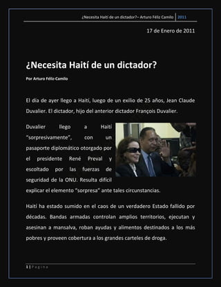 ¿Necesita Haití de un dictador?– Arturo Féliz Camilo 2011


                                                                    17 de Enero de 2011




¿Necesita Haití de un dictador?
Por Arturo Féliz-Camilo




El día de ayer llego a Haití, luego de un exilio de 25 años, Jean Claude
Duvalier. El dictador, hijo del anterior dictador François Duvalier.

Duvalier          llego           a        Haití
“sorpresivamente”,                con          un
pasaporte diplomático otorgado por
el    presidente          René        Preval    y
escoltado       por       las    fuerzas       de
seguridad de la ONU. Resulta difícil
explicar el elemento “sorpresa” ante tales circunstancias.

Haití ha estado sumido en el caos de un verdadero Estado fallido por
décadas. Bandas armadas controlan amplios territorios, ejecutan y
asesinan a mansalva, roban ayudas y alimentos destinados a los más
pobres y proveen cobertura a los grandes carteles de droga.



1|Pagina
 