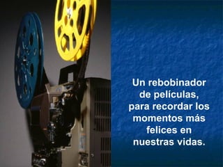 Un rebobinador de películas, para recordar los momentos más felices en nuestras vidas.