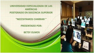 UNIVERSIDAD ESPECIALIZADA DE LAS
AMÉRICAS​
POSTGRADO EN DOCENCIA SUPERIOR​
“NECESITAMOS CAMBIAR ”
PRESENTADO POR:
BETSY OLMOS
 