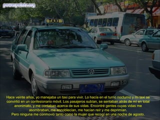 Hace veinte años, yo manejaba un taxi para vivir. Lo hacía en el turno nocturno y mi taxi se
convirtió en un confesionario móvil. Los pasajeros subían, se sentaban atrás de mí en total
    anonimato, y me contaban acerca de sus vidas. Encontré gentes cuyas vidas me
               asombraban, me ennoblecían, me hacían reír y me deprimían.
   Pero ninguna me conmovió tanto como la mujer que recogí en una noche de agosto.
 