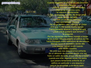 Cuando llegamos al taxi me dio una dirección,
                 entonces preguntó:
     - ¿Podría manejar a través del centro?
           - Ese no es el camino corto,
             le respondí rápidamente.
  - Oh, no importa, dijo ella. No tengo prisa,
              estoy camino del asilo.
         La miré por el espejo retrovisor,
             sus ojos estaban llorosos.
  - No tengo familia - ella continuó, el doctor
    dice que no me queda mucho tiempo…
  Tranquilamente alcancé y apagué el reloj.
       - ¿Qué ruta le gustaría que tomara?
                     le pregunté.
 Por las siguientes dos horas manejé a través
 de la ciudad. Ella me enseñó el edificio donde
había trabajado como operadora de elevadores.
     Manejé hacia el vecindario donde ella
        y su esposo habían vivido cuando
               eran recién casados.
   Me pidió que nos detuviéramos enfrente
  de un almacén de muebles donde una vez
 hubo un salón de baile, al que ella iba a bailar
  cuando era niña. Algunas veces me pedía
     que pasara lentamente enfrente de un
      edificio en particular o una esquina y
    veía en la oscuridad, y no decía nada…
 