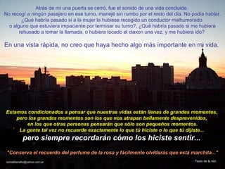 Atrás de mí una puerta se cerró, fue el sonido de una vida concluida.
No recogí a ningún pasajero en ese turno, manejé sin rumbo por el resto del día. No podía hablar.
        ¿Qué habría pasado si a la mujer la hubiese recogido un conductor malhumorado
  o alguno que estuviera impaciente por terminar su turno?, ¿Qué habría pasado si me hubiera
       rehusado a tomar la llamada, o hubiera tocado el claxon una vez, y me hubiera ido?

En una vista rápida, no creo que haya hecho algo más importante en mi vida.




Estamos condicionados a pensar que nuestras vidas están llenas de grandes momentos,
    pero los grandes momentos son los que nos atrapan bellamente desprevenidos,
        en los que otras personas pensarán que sólo son pequeños momentos.
     La gente tal vez no recuerde exactamente lo que tú hiciste o lo que tú dijiste...
             pero siempre recordarán cómo los hiciste sentir...
 "Conserva el recuerdo del perfume de la rosa y fácilmente olvidarás que está marchita..."
 sonialilianafio@yahoo.com.ar                                                        Texto de la red.
 