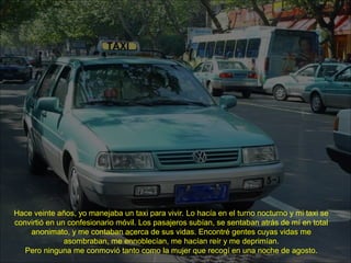 Hace veinte años, yo manejaba un taxi para vivir. Lo hacía en el turno nocturno y mi taxi se
convirtió en un confesionario móvil. Los pasajeros subían, se sentaban atrás de mí en total
anonimato, y me contaban acerca de sus vidas. Encontré gentes cuyas vidas me
asombraban, me ennoblecían, me hacían reír y me deprimían.
Pero ninguna me conmovió tanto como la mujer que recogí en una noche de agosto.
 