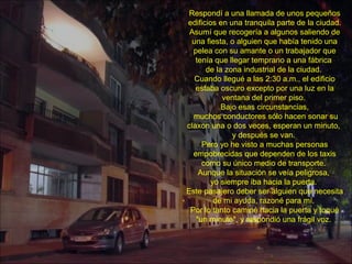 Respondí a una llamada de unos pequeños
edificios en una tranquila parte de la ciudad.
Asumí que recogería a algunos saliendo de
una fiesta, o alguien que había tenido una
pelea con su amante o un trabajador que
tenía que llegar temprano a una fábrica
de la zona industrial de la ciudad.
Cuando llegué a las 2:30 a.m., el edificio
estaba oscuro excepto por una luz en la
ventana del primer piso.
Bajo esas circunstancias,
muchos conductores sólo hacen sonar su
claxon una o dos veces, esperan un minuto,
y después se van.
Pero yo he visto a muchas personas
empobrecidas que dependen de los taxis
como su único medio de transporte.
Aunque la situación se veía peligrosa,
yo siempre iba hacia la puerta.
Este pasajero deber ser alguien que necesita
de mi ayuda, razoné para mí.
Por lo tanto caminé hacia la puerta y toqué
"un minuto", y respondió una frágil voz.
 