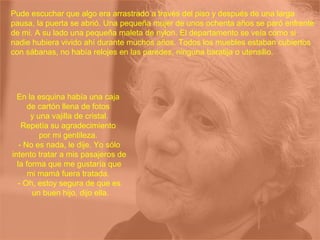 Pude escuchar que algo era arrastrado a través del piso y después de una larga
pausa, la puerta se abrió. Una pequeña mujer de unos ochenta años se paró enfrente
de mi. A su lado una pequeña maleta de nylon. El departamento se veía como si
nadie hubiera vivido ahí durante muchos años. Todos los muebles estaban cubiertos
con sábanas, no había relojes en las paredes, ninguna baratija o utensilio.
En la esquina había una caja
de cartón llena de fotos
y una vajilla de cristal.
Repetía su agradecimiento
por mi gentileza.
- No es nada, le dije. Yo sólo
intento tratar a mis pasajeros de
la forma que me gustaría que
mi mamá fuera tratada.
- Oh, estoy segura de que es
un buen hijo, dijo ella.
 
