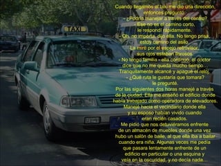 Cuando llegamos al taxi me dio una dirección,
entonces preguntó:
- ¿Podría manejar a través del centro?
- Ese no es el camino corto,
le respondí rápidamente.
- Oh, no importa, dijo ella. No tengo prisa,
estoy camino del asilo.
La miré por el espejo retrovisor,
sus ojos estaban llorosos.
- No tengo familia - ella continuó, el doctor
dice que no me queda mucho tiempo…
Tranquilamente alcancé y apagué el reloj.
- ¿Qué ruta le gustaría que tomara?
le pregunté.
Por las siguientes dos horas manejé a través
de la ciudad. Ella me enseñó el edificio donde
había trabajado como operadora de elevadores.
Manejé hacia el vecindario donde ella
y su esposo habían vivido cuando
eran recién casados.
Me pidió que nos detuviéramos enfrente
de un almacén de muebles donde una vez
hubo un salón de baile, al que ella iba a bailar
cuando era niña. Algunas veces me pedía
que pasara lentamente enfrente de un
edificio en particular o una esquina y
veía en la oscuridad, y no decía nada…
 