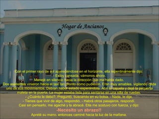 Con el primer rayo de sol apareciéndose en el horizonte, ella repentinamente dijo:
- Estoy cansada, vámonos ahora.
Manejé en silencio hacia la dirección que me había dado.
Dos asistentes vinieron hacia el taxi tan pronto como pudieron. Eran muy amables, vigilando cada
uno de sus movimientos. Debían haber estado esperándola. Abrí la cajuela y dejé la pequeña
maleta en la puerta. La mujer estaba lista para sentarse en una silla de ruedas.
- ¿Cuánto le debo?, Preguntó, buscando en su bolsa. - Nada, le dije.
- Tienes que vivir de algo, respondió. - Habrá otros pasajeros, respondí.
Casi sin pensarlo, me agaché y la abracé. Ella me sostuvo con fuerza, y dijo:
-Necesito un abrazo!!
Apreté su mano, entonces caminé hacia la luz de la mañana.
 