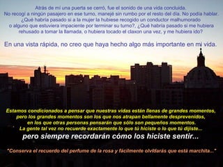 Atrás de mí una puerta se cerró, fue el sonido de una vida concluida.
No recogí a ningún pasajero en ese turno, manejé sin rumbo por el resto del día. No podía hablar.
¿Qué habría pasado si a la mujer la hubiese recogido un conductor malhumorado
o alguno que estuviera impaciente por terminar su turno?, ¿Qué habría pasado si me hubiera
rehusado a tomar la llamada, o hubiera tocado el claxon una vez, y me hubiera ido?
En una vista rápida, no creo que haya hecho algo más importante en mi vida.
Estamos condicionados a pensar que nuestras vidas están llenas de grandes momentos,
pero los grandes momentos son los que nos atrapan bellamente desprevenidos,
en los que otras personas pensarán que sólo son pequeños momentos.
La gente tal vez no recuerde exactamente lo que tú hiciste o lo que tú dijiste...
pero siempre recordarán cómo los hiciste sentir...
"Conserva el recuerdo del perfume de la rosa y fácilmente olvidarás que está marchita..."
 