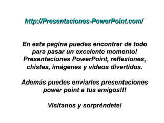http://Presentaciones-PowerPoint.com/http://Presentaciones-PowerPoint.com/
En esta pagina puedes encontrar de todoEn esta pagina puedes encontrar de todo
para pasar un excelente momento!para pasar un excelente momento!
Presentaciones PowerPoint, reflexiones,Presentaciones PowerPoint, reflexiones,
chistes, imágenes y videos divertidos.chistes, imágenes y videos divertidos.
Además puedes enviarles presentacionesAdemás puedes enviarles presentaciones
power point a tus amigos!!!power point a tus amigos!!!
Visítanos y sorpréndete!Visítanos y sorpréndete!
 